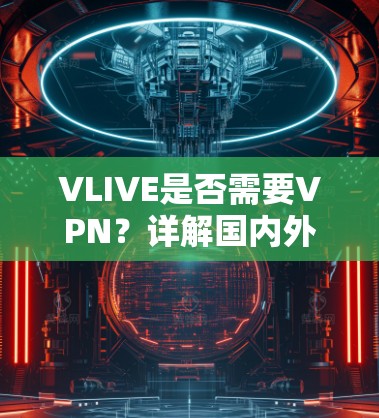 VLIVE是否需要VPN？详解国内外访问VLIVE的通信技术问题